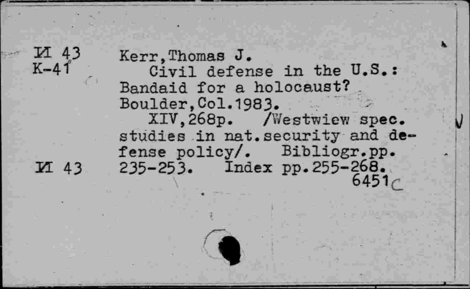 ﻿XL 43
K-4f
M 43
Kerr,Thomas J.
Civil defense in the U.S.: Bandaid for a holocaust? Boulder,Col. 1983.
XIV,268p. /Westwiew spec, studies in nat.security and defense policy/. Bibliogr.pp. 235-253. Index pp.255-268.
6451c